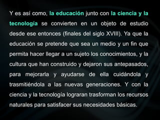 Y es así como, la educación junto con la ciencia y la
tecnología se convierten en un objeto de estudio
desde ese entonces (finales del siglo XVIII). Ya que la
educación se pretende que sea un medio y un fin que
permita hacer llegar a un sujeto los conocimientos, y la
cultura que han construido y dejaron sus antepasados,
para mejorarla y ayudarse de ella cuidándola y
trasmitiéndola a las nuevas generaciones. Y con la
ciencia y la tecnología lograran trasforman los recursos
naturales para satisfacer sus necesidades básicas.
 