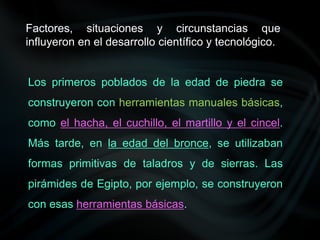 Factores, situaciones y circunstancias que
influyeron en el desarrollo científico y tecnológico.
Los primeros poblados de la edad de piedra se
construyeron con herramientas manuales básicas,
como el hacha, el cuchillo, el martillo y el cincel.
Más tarde, en la edad del bronce, se utilizaban
formas primitivas de taladros y de sierras. Las
pirámides de Egipto, por ejemplo, se construyeron
con esas herramientas básicas.
 