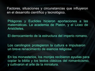 Factores, situaciones y circunstancias que influyeron
en el desarrollo científico y tecnológico.
Pitágoras y Euclides hicieron aportaciones a las
matemáticas. La academia de Platón, y el Liceo de
Aristóteles.
El derrocamiento de la estructura del imperio romano.
Los carolingios protegieron la cultura e impulsaron
un breve renacimiento de esencia religiosa.
En los monasterios, los monjes recibieron ayudas para
copiar la biblia y los textos clásicos del romanticismo,
y cultivaron el arte de la miniatura.
 
