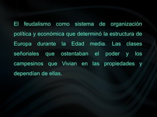 El feudalismo como sistema de organización
política y económica que determinó la estructura de
Europa durante la Edad media. Las clases
señoriales que ostentaban el poder y los
campesinos que Vivian en las propiedades y
dependían de ellas.
 