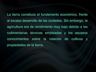 La tierra constituía el fundamento económico, frente
al escaso desarrollo de las ciudades. Sin embargo, la
agricultura era de rendimiento muy bajo debido a las
rudimentarias técnicas empleadas y los escasos
conocimientos sobre la rotación de cultivos y
propiedades de la tierra.
 