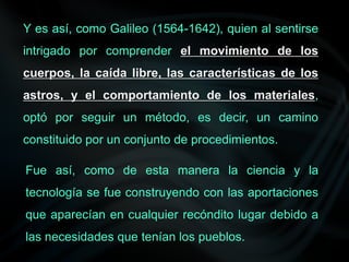 Y es así, como Galileo (1564-1642), quien al sentirse
intrigado por comprender el movimiento de los
cuerpos, la caída libre, las características de los
astros, y el comportamiento de los materiales,
optó por seguir un método, es decir, un camino
constituido por un conjunto de procedimientos.
Fue así, como de esta manera la ciencia y la
tecnología se fue construyendo con las aportaciones
que aparecían en cualquier recóndito lugar debido a
las necesidades que tenían los pueblos.
 