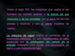 Hasta el siglo XIX, las máquinas que usaba el ser
humano se movían gracias a la fuerza de sus
músculos o de los animales, por el agua de los ríos
(norias y molinos) y por el viento (molinos de
viento).
La máquina de vapor marcó el comienzo de la
revolución industrial, ya que transformaba el calor
producido por la combustión del carbón en la
energía necesaria para mover una locomotora, un
barco o una máquina de tejer.
 