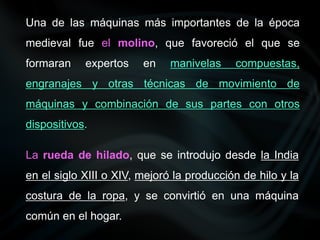 Una de las máquinas más importantes de la época
medieval fue el molino, que favoreció el que se
formaran expertos en manivelas compuestas,
engranajes y otras técnicas de movimiento de
máquinas y combinación de sus partes con otros
dispositivos.
La rueda de hilado, que se introdujo desde la India
en el siglo XIII o XIV, mejoró la producción de hilo y la
costura de la ropa, y se convirtió en una máquina
común en el hogar.
 
