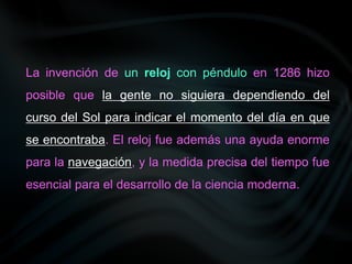 La invención de un reloj con péndulo en 1286 hizo
posible que la gente no siguiera dependiendo del
curso del Sol para indicar el momento del día en que
se encontraba. El reloj fue además una ayuda enorme
para la navegación, y la medida precisa del tiempo fue
esencial para el desarrollo de la ciencia moderna.
 