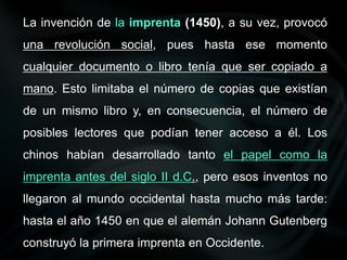 La invención de la imprenta (1450), a su vez, provocó
una revolución social, pues hasta ese momento
cualquier documento o libro tenía que ser copiado a
mano. Esto limitaba el número de copias que existían
de un mismo libro y, en consecuencia, el número de
posibles lectores que podían tener acceso a él. Los
chinos habían desarrollado tanto el papel como la
imprenta antes del siglo II d.C., pero esos inventos no
llegaron al mundo occidental hasta mucho más tarde:
hasta el año 1450 en que el alemán Johann Gutenberg
construyó la primera imprenta en Occidente.
 