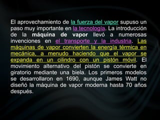 El aprovechamiento de la fuerza del vapor supuso un
paso muy importante en la tecnología. La introducción
de la máquina de vapor llevó a numerosas
invenciones en el transporte y la industria. Las
máquinas de vapor convierten la energía térmica en
mecánica, a menudo haciendo que el vapor se
expanda en un cilindro con un pistón móvil. El
movimiento alternativo del pistón se convierte en
giratorio mediante una biela. Los primeros modelos
se desarrollaron en 1690, aunque James Watt no
diseñó la máquina de vapor moderna hasta 70 años
después.
 