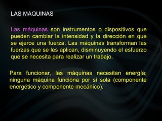 Las máquinas son instrumentos o dispositivos que
pueden cambiar la intensidad y la dirección en que
se ejerce una fuerza. Las máquinas transforman las
fuerzas que se les aplican, disminuyendo el esfuerzo
que se necesita para realizar un trabajo.
Para funcionar, las máquinas necesitan energía;
ninguna máquina funciona por sí sola (componente
energético y componente mecánico).
LAS MAQUINAS
 