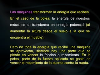 Las máquinas transforman la energía que reciben.
En el caso de la polea, la energía de nuestros
músculos se transforma en energía potencial (al
aumentar la altura desde el suelo a la que se
encuentra el mueble).
Pero no toda la energía que recibe una máquina
se aprovecha, siempre hay una parte que se
pierde en vencer la fricción o rozamiento. En la
polea, parte de la fuerza aplicada se gasta en
vencer el rozamiento de la cuerda contra la rueda.
 