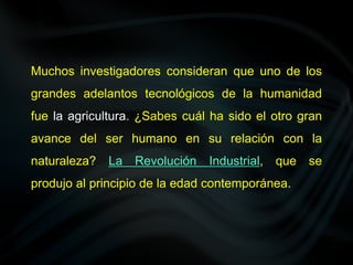 Muchos investigadores consideran que uno de los
grandes adelantos tecnológicos de la humanidad
fue la agricultura. ¿Sabes cuál ha sido el otro gran
avance del ser humano en su relación con la
naturaleza? La Revolución Industrial, que se
produjo al principio de la edad contemporánea.
 