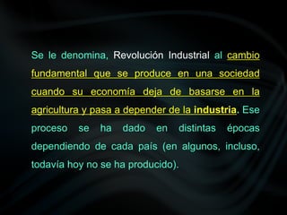 Se le denomina, Revolución Industrial al cambio
fundamental que se produce en una sociedad
cuando su economía deja de basarse en la
agricultura y pasa a depender de la industria. Ese
proceso se ha dado en distintas épocas
dependiendo de cada país (en algunos, incluso,
todavía hoy no se ha producido).
 