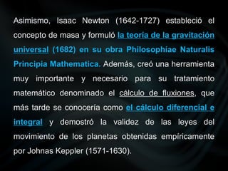 Asimismo, Isaac Newton (1642-1727) estableció el
concepto de masa y formuló la teoría de la gravitación
universal (1682) en su obra Philosophíae Naturalis
Principia Mathematica. Además, creó una herramienta
muy importante y necesario para su tratamiento
matemático denominado el cálculo de fluxiones, que
más tarde se conocería como el cálculo diferencial e
integral y demostró la validez de las leyes del
movimiento de los planetas obtenidas empíricamente
por Johnas Keppler (1571-1630).
 