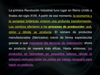 La primera Revolución Industrial tuvo lugar en Reino Unido a
finales del siglo XVIII. A partir de ese momento, la economía y
la sociedad británicas vivieron una profunda transformación.
Los cambios afectaron a los procesos de producción: qué,
cómo y dónde se producía. El número de productos
manufacturados (fabricados) creció de forma espectacular
gracias a que mejoraron las técnicas de elaboración: ahora
se producía de manera más eficaz. Hasta entonces, los
productos se fabricaban en pequeños talleres, donde el
artesano realizaba todas las partes del trabajo necesario para
hacer un producto.
 