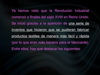 Ya hemos visto que la Revolución Industrial
comenzó a finales del siglo XVIII en Reino Unido.
Se inició gracias a la aparición de una serie de
inventos que hicieron que se pudieran fabricar
productos textiles de manera más fácil y rápida
(por lo que eran más baratos para el fabricante).
Entre ellos, hay que destacar los siguientes:
 