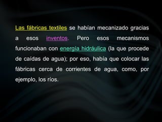 Las fábricas textiles se habían mecanizado gracias
a esos inventos. Pero esos mecanismos
funcionaban con energía hidráulica (la que procede
de caídas de agua); por eso, había que colocar las
fábricas cerca de corrientes de agua, como, por
ejemplo, los ríos.
 