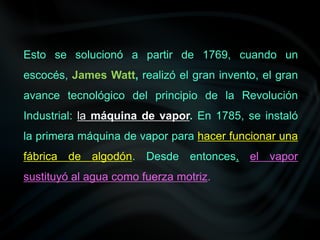Esto se solucionó a partir de 1769, cuando un
escocés, James Watt, realizó el gran invento, el gran
avance tecnológico del principio de la Revolución
Industrial: la máquina de vapor. En 1785, se instaló
la primera máquina de vapor para hacer funcionar una
fábrica de algodón. Desde entonces, el vapor
sustituyó al agua como fuerza motriz.
 