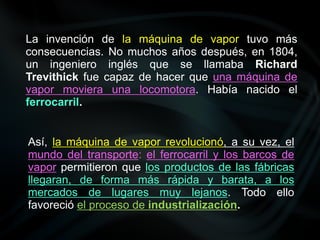 La invención de la máquina de vapor tuvo más
consecuencias. No muchos años después, en 1804,
un ingeniero inglés que se llamaba Richard
Trevithick fue capaz de hacer que una máquina de
vapor moviera una locomotora. Había nacido el
ferrocarril.
Así, la máquina de vapor revolucionó, a su vez, el
mundo del transporte: el ferrocarril y los barcos de
vapor permitieron que los productos de las fábricas
llegaran, de forma más rápida y barata, a los
mercados de lugares muy lejanos. Todo ello
favoreció el proceso de industrialización.
 