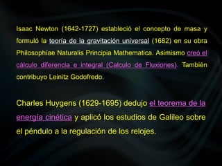 Isaac Newton (1642-1727) estableció el concepto de masa y
formuló la teoría de la gravitación universal (1682) en su obra
Philosophíae Naturalis Principia Mathematica. Asimismo creó el
cálculo diferencia e integral (Calculo de Fluxiones). También
contribuyo Leinitz Godofredo.
Charles Huygens (1629-1695) dedujo el teorema de la
energía cinética y aplicó los estudios de Galileo sobre
el péndulo a la regulación de los relojes.
 