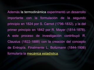 Además la termodinámica experimentó un desarrollo
importante con la formulación de la segundo
principio en 1824 por S. Carnot (1796-1832), y la del
primer principio en 1842 por R. Mayer (1814-1878).
A este proceso de investigación contribuyó R.
Clausius (1822-1888) con la creación del concepto
de Entropía. Finalmente L. Boltzmann (1844-1906)
formularía la mecánica estadística.
 