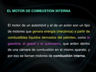 El motor de un automóvil y el de un avión son un tipo
de motores que genera energía (mecánica) a partir de
combustibles líquidos derivados del petróleo, como la
gasolina, el gasoil o el queroseno, que arden dentro
de una cámara de combustión en el mismo aparato, y
por eso se llaman motores de combustión interna.
EL MOTOR DE COMBUSTION INTERNA
 