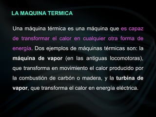 Una máquina térmica es una máquina que es capaz
de transformar el calor en cualquier otra forma de
energía. Dos ejemplos de máquinas térmicas son: la
máquina de vapor (en las antiguas locomotoras),
que transforma en movimiento el calor producido por
la combustión de carbón o madera, y la turbina de
vapor, que transforma el calor en energía eléctrica.
LA MAQUINA TERMICA
 