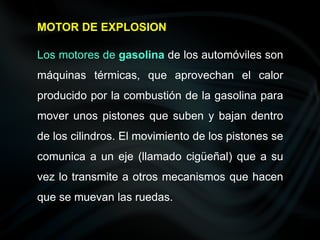 Los motores de gasolina de los automóviles son
máquinas térmicas, que aprovechan el calor
producido por la combustión de la gasolina para
mover unos pistones que suben y bajan dentro
de los cilindros. El movimiento de los pistones se
comunica a un eje (llamado cigüeñal) que a su
vez lo transmite a otros mecanismos que hacen
que se muevan las ruedas.
MOTOR DE EXPLOSION
 