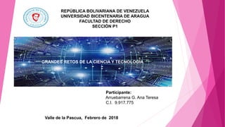 REPÚBLICA BOLIVARIANA DE VENEZUELA
UNIVERSIDAD BICENTENARIA DE ARAGUA
FACULTAD DE DERECHO
SECCIÓN P1
Participante:
Arruebarrena G. Ana Teresa
C.I. 9.917.775
Valle de la Pascua, Febrero de 2018
GRANDES RETOS DE LA CIENCIA Y TECNOLOGÍA
 