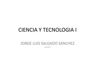 CIENCIA Y TECNOLOGIA I
JORGE LUIS SALGADO SANCHEZ
DOCENTE
 