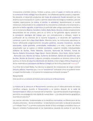innovaciones orientales (chinas, hindúes y persas, como el papel, el molino de viento o
la numeración hindú-arábiga) hacia Occidente, sino añadiendo aportes propios y originales.
No obstante, el desarrollo productivo del modo de producción feudal demostró ser más
dinámico que el esclavista en cuanto a permitir desarrollos tecnológicos modestos, pero de
notables repercusiones (la collera, el estribo, la vertedera). Aparentemente, el mundo
intelectual, enclaustrado en los scriptoria de los monasterios y dedicado a la conservación y
glosa de los textos sagrados, la patrística y la parte del saber antiguo que pudiera conciliarse
con el cristianismo (Boecio, Casiodoro, Isidoro, Beda, Beato, Alcuino), estaba completamente
desconectado de ese proceso, pero en su torno se fue gestando alguna variación en
la concepción ideológica del trabajo que, con contradicciones y altibajos, inspiró la
justificación de los intereses de la naciente burguesía y el desarrollo del capitalismo
comercial a partir de la Baja Edad Media. Mientras tanto, las instituciones educativas se
fueron sofisticando progresivamente (escuelas palatinas, escuelas monásticas, escuelas
episcopales, studia generalia, universidades medievales) y en ellas, a pesar del efecto
anquilosador que se supone al método escolástico, surgieron notables individualidades
(Gilberto de Aurillac, Pedro Abelardo, Graciano, Raimundo de Peñafort, Tomás de
Aquino, Roberto Grosseteste, Roger Bacon -Doctor Mirabilis-, Duns Scoto -Doctor Subtilis-
, Raimundo Lulio, Marsilio de Padua, Guillermo de Ockham, Bártolo de Sassoferrato, Jean
Buridan, Nicolás de Oresme) y algunos conceptos innovadores en terrenos como el de la
química, en forma de alquimia (destilación del alcohol), el de la lógica (Petrus Hispanus), el
de las matemáticas (calculatores de Merton College) o el de la física (teoría del impetus).29
Ya al final de la Edad Media, fue decisiva la adopción de innovaciones de origen oriental
(brújula, pólvora, imprenta) que, si en la "sinocéntrica" civilización china no pudieron tener
un papel transformador, sí lo tuvieron en la expansiva civilización europea.30
Renacimiento
Esta sección es un extracto de Historia de la ciencia en el Renacimiento
La historia de la ciencia en el Renacimiento comienza con el redescubrimiento de textos
científicos antiguos durante el Renacimiento y se acelera después de la caída de
Constantinopla en 1453 y la invención de la imprenta —que democratizaría al aprendizaje y
permitiría una propagación más rápida de nuevas ideas— y los descubrimientos geográficos
ocurridos en esta era.31
Las ciencias naturales, fundamentadas en la metafísica nominalista, se diferenciaron de los
estudios anteriores —de raíz aristotélica— en dos factores esenciales: la idea de la naturaleza
y el método físico.32 La primera evoluciona desde la física ontológica aristotélica hacia un
discurrir simbólico fundamentado en las matemáticas, pasando de analizar el «ser de las
 