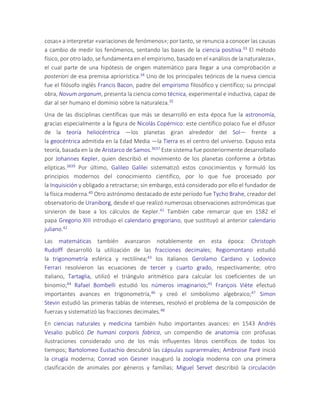 cosas» a interpretar «variaciones de fenómenos»; por tanto, se renuncia a conocer las causas
a cambio de medir los fenómenos, sentando las bases de la ciencia positiva.33 El método
físico, por otro lado, se fundamenta en el empirismo, basado en el «análisis de la naturaleza»,
el cual parte de una hipótesis de origen matemático para llegar a una comprobación a
posteriori de esa premisa apriorística.34 Uno de los principales teóricos de la nueva ciencia
fue el filósofo inglés Francis Bacon, padre del empirismo filosófico y científico; su principal
obra, Novum organum, presenta la ciencia como técnica, experimental e inductiva, capaz de
dar al ser humano el dominio sobre la naturaleza.35
Una de las disciplinas científicas que más se desarrolló en esta época fue la astronomía,
gracias especialmente a la figura de Nicolás Copérnico: este científico polaco fue el difusor
de la teoría heliocéntrica —los planetas giran alrededor del Sol— frente a
la geocéntrica admitida en la Edad Media —la Tierra es el centro del universo. Expuso esta
teoría, basada en la de Aristarco de Samos.3637 Este sistema fue posteriormente desarrollado
por Johannes Kepler, quien describió el movimiento de los planetas conforme a órbitas
elípticas.3839 Por último, Galileo Galilei sistematizó estos conocimientos y formuló los
principios modernos del conocimiento científico, por lo que fue procesado por
la Inquisición y obligado a retractarse; sin embargo, está considerado por ello el fundador de
la física moderna.40 Otro astrónomo destacado de este período fue Tycho Brahe, creador del
observatorio de Uraniborg, desde el que realizó numerosas observaciones astronómicas que
sirvieron de base a los cálculos de Kepler.41 También cabe remarcar que en 1582 el
papa Gregorio XIII introdujo el calendario gregoriano, que sustituyó al anterior calendario
juliano.42
Las matemáticas también avanzaron notablemente en esta época: Christoph
Rudolff desarrolló la utilización de las fracciones decimales; Regiomontano estudió
la trigonometría esférica y rectilínea;43 los italianos Gerolamo Cardano y Lodovico
Ferrari resolvieron las ecuaciones de tercer y cuarto grado, respectivamente; otro
italiano, Tartaglia, utilizó el triángulo aritmético para calcular los coeficientes de un
binomio;44 Rafael Bombelli estudió los números imaginarios;45 François Viète efectuó
importantes avances en trigonometría,46 y creó el simbolismo algebraico;47 Simon
Stevin estudió las primeras tablas de intereses, resolvió el problema de la composición de
fuerzas y sistematizó las fracciones decimales.48
En ciencias naturales y medicina también hubo importantes avances: en 1543 Andrés
Vesalio publicó De humani corporis fabrica, un compendio de anatomía con profusas
ilustraciones considerado uno de los más influyentes libros científicos de todos los
tiempos; Bartolomeo Eustachio descubrió las cápsulas suprarrenales; Ambroise Paré inició
la cirugía moderna; Conrad von Gesner inauguró la zoología moderna con una primera
clasificación de animales por géneros y familias; Miguel Servet describió la circulación
 