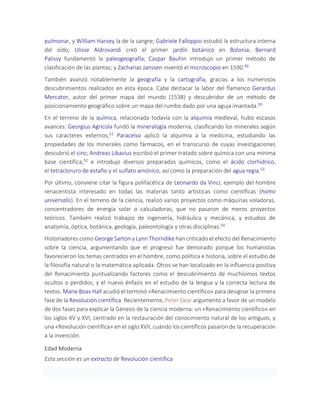 pulmonar, y William Harvey la de la sangre; Gabriele Falloppio estudió la estructura interna
del oído; Ulisse Aldrovandi creó el primer jardín botánico en Bolonia; Bernard
Palissy fundamentó la paleogeografía; Caspar Bauhin introdujo un primer método de
clasificación de las plantas; y Zacharias Janssen inventó el microscopio en 1590.49
También avanzó notablemente la geografía y la cartografía, gracias a los numerosos
descubrimientos realizados en esta época. Cabe destacar la labor del flamenco Gerardus
Mercator, autor del primer mapa del mundo (1538) y descubridor de un método de
posicionamiento geográfico sobre un mapa del rumbo dado por una aguja imantada.50
En el terreno de la química, relacionada todavía con la alquimia medieval, hubo escasos
avances: Georgius Agricola fundó la mineralogía moderna, clasificando los minerales según
sus caracteres externos;51 Paracelso aplicó la alquimia a la medicina, estudiando las
propiedades de los minerales como fármacos, en el transcurso de cuyas investigaciones
descubrió el cinc; Andreas Libavius escribió el primer tratado sobre química con una mínima
base científica,52 e introdujo diversos preparados químicos, como el ácido clorhídrico,
el tetracloruro de estaño y el sulfato amónico, así como la preparación del agua regia.53
Por último, conviene citar la figura polifacética de Leonardo da Vinci, ejemplo del hombre
renacentista interesado en todas las materias tanto artísticas como científicas (homo
universalis). En el terreno de la ciencia, realizó varios proyectos como máquinas voladoras,
concentradores de energía solar o calculadoras, que no pasaron de meros proyectos
teóricos. También realizó trabajos de ingeniería, hidráulica y mecánica, y estudios de
anatomía, óptica, botánica, geología, paleontología y otras disciplinas.54
Historiadores como George Sarton y Lynn Thorndike han criticado el efecto del Renacimiento
sobre la ciencia, argumentando que el progreso fue demorado porque los humanistas
favorecieron los temas centrados en el hombre, como política e historia, sobre el estudio de
la filosofía natural o la matemática aplicada. Otros se han localizado en la influencia positiva
del Renacimiento puntualizando factores como el descubrimiento de muchísimos textos
ocultos o perdidos, y el nuevo énfasis en el estudio de la lengua y la correcta lectura de
textos. Marie Boas Hall acudió el terminó «Renacimiento científico» para designar la primera
fase de la Revolución científica. Recientemente, Peter Dear argumentó a favor de un modelo
de dos fases para explicar la Génesis de la ciencia moderna: un «Renacimiento científico» en
los siglos XV y XVI, centrado en la restauración del conocimiento natural de los antiguos, y
una «Revolución científica» en el siglo XVII, cuándo los científicos pasaron de la recuperación
a la invención.
Edad Moderna
Esta sección es un extracto de Revolución científica
 