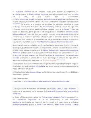 La revolución científica es un concepto usado para explicar el surgimiento de
la ciencia durante la Edad moderna temprana, asociada principalmente con los siglos
XVI y XVII, en que nuevas ideas y conocimientos
en física, astronomía, biología (incluyendo anatomía humana) y química transformaron las
visiones antiguas y medievales sobre la naturaleza y sentaron las bases de la ciencia clásica.55
565758596061 De acuerdo a la mayoría de versiones, la revolución científica se inició
en Europa hacia el final de la época del Renacimiento y continuó a través del siglo XVIII,
influyendo en el movimiento social intelectual conocido como la Ilustración. Si bien sus
fechas son discutidas, por lo general se cita a la publicación en 1543 de De revolutionibus
orbium coelestium (Sobre los giros de los orbes celestes) de Nicolás Copérnico como el
comienzo de la revolución científica. Esta revolución se encuentra dentro de las 3 más
importantes de la historia de la humanidad, que fueron las que determinaron el curso de la
historia como explicita la obra de Yuval Noah Harari, Sapiens: De animales a dioses62.
Una primera fase de la revolución científica, enfocada a la recuperación del conocimiento de
los antiguos, puede describirse como el Renacimiento Científico y se considera que culminó
en 1632 con la publicación del ensayo de Galileo; Diálogos sobre los dos máximos sistemas
del mundo. La finalización de la revolución científica se atribuye a la "gran síntesis" de 1687
de Principia de Isaac Newton, que formuló las leyes de movimiento y de la gravitación
universal y completó la síntesis de una nueva cosmología.63 A finales del siglo XVIII, la
revolución científica había dado paso a la "Era de la Reflexión".[cita requerida]
El concepto de revolución científica que tuvo lugar durante un período prolongado surgió en
el siglo XVIII con la obra de Jean Sylvain Bailly, que vio un proceso en dos etapas de quitar lo
viejo y establecer lo nuevo.64
El filósofo e historiador Alexandre Koyré acuñó el término revolución científica en 1939 para
describir esta época.65
Edad Contemporánea
Esta sección es un extracto de Historia de la ciencia en la Edad Contemporánea
En el siglo XIX las matemáticas se refinaron con Cauchy, Galois, Gauss o Riemann. La
geometría se revolucionó con la aparición de la geometría proyectiva y las geometrías no
euclidianas.
La óptica sufrió una revisión radical con Thomas Young y Augustin Fresnel, que pasaron de
una concepción corpuscular de la luz (newtoniano) a una concepción
ondulatoria (prefigurada por Huygens). La electricidad y el magnetismo se unificaron
(electromagnetismo) gracias a James Clerk Maxwell, André-Marie Ampère, Michael
 