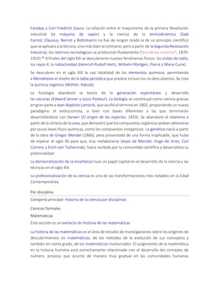 Faraday y Carl Friedrich Gauss. La relación entre el maquinismo de la primera Revolución
industrial (la máquina de vapor) y la ciencia de la termodinámica (Sadi
Carnot, Clausius, Nernst y Boltzmann) no fue de ningún modo la de un principio científico
que se aplicara a la técnica, sino más bien al contrario; pero a partir de la Segunda Revolución
Industrial, los retornos tecnológicos se producirán fluidamente ("era de los inventos", 1870-
1910).66 A finales del siglo XIX se descubrieron nuevos fenómenos físicos: las ondas de radio,
los rayos X, la radiactividad (Heinrich Rudolf Hertz, Wilhelm Röntgen, Pierre y Marie Curie).
Se descubren en el siglo XIX la casi totalidad de los elementos químicos, permitiendo
a Mendeleiev el diseño de la tabla periódica que predice incluso los no descubiertos. Se crea
la química orgánica (Wöhler, Kekulé).
La fisiología abandonó la teoría de la generación espontánea y desarrolló
las vacunas (Edward Jenner y Louis Pasteur). La biología se constituyó como ciencia gracias
en gran parte a Jean-Baptiste Lamarck, que acuñó el término en 1802, proponiendo un nuevo
paradigma: el evolucionista, si bien con bases diferentes a las que terminarán
desarrollándose con Darwin (El origen de las especies, 1859). Se abandonó el vitalismo a
partir de la síntesis de la urea, que demostró que los compuestos orgánicos podían obtenerse
por puras leyes físico-químicas, como los compuestos inorgánicos. La genética nació a partir
de la obra de Gregor Mendel (1866), pero presentada de una forma inaplicable, que hubo
de esperar al siglo XX para que, tras reelaborarse (leyes de Mendel, Hugo de Vries, Carl
Correns y Erich von Tschermak), fuera recibida por la comunidad científica y desarrollara su
potencialidad.
La democratización de la enseñanza tuvo un papel capital en el desarrollo de la ciencia y las
técnicas en el siglo XIX.
La profesionalización de la ciencia es una de las transformaciones más notables en la Edad
Contemporánea.
Por disciplina
Categoría principal: Historia de la ciencia por disciplinas
Ciencias formales
Matemáticas
Esta sección es un extracto de Historia de las matemáticas
La historia de las matemáticas es el área de estudio de investigaciones sobre los orígenes de
descubrimientos en matemáticas, de los métodos de la evolución de sus conceptos y
también en cierto grado, de los matemáticos involucrados. El surgimiento de la matemática
en la historia humana está estrechamente relacionado con el desarrollo del concepto de
número, proceso que ocurrió de manera muy gradual en las comunidades humanas
 