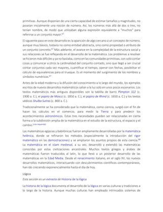 primitivas. Aunque disponían de una cierta capacidad de estimar tamaños y magnitudes, no
poseían inicialmente una noción de número. Así, los números más allá de dos o tres, no
tenían nombre, de modo que utilizaban alguna expresión equivalente a "muchos" para
referirse a un conjunto mayor.67
El siguiente paso en este desarrollo es la aparición de algo cercano a un concepto de número,
aunque muy básico, todavía no como entidad abstracta, sino como propiedad o atributo de
un conjunto concreto.67 Más adelante, el avance en la complejidad de la estructura social y
sus relaciones se fue reflejando en el desarrollo de la matemática. Los problemas a resolver
se hicieron más difíciles y ya no bastaba, como en las comunidades primitivas, con solo contar
cosas y comunicar a otros la cardinalidad del conjunto contado, sino que llegó a ser crucial
contar conjuntos cada vez mayores, cuantificar el tiempo, operar con fechas, posibilitar el
cálculo de equivalencias para el trueque. Es el momento del surgimiento de los nombres y
símbolos numéricos.67
Antes de la edad moderna y la difusión del conocimiento a lo largo del mundo, los ejemplos
escritos de nuevos desarrollos matemáticos salían a la luz solo en unos pocos escenarios. Los
textos matemáticos más antiguos disponibles son la tablilla de barro Plimpton 322 (c.
1900 a. C.), el papiro de Moscú (c. 1850 a. C.), el papiro de Rhind (c. 1650 a. C.) y los textos
védicos Shulba Sutras (c. 800 a. C.).
Tradicionalmente se ha considerado que la matemática, como ciencia, surgió con el fin de
hacer los cálculos en el comercio, para medir la Tierra y para predecir los
acontecimientos astronómicos. Estas tres necesidades pueden ser relacionadas en cierta
forma a la subdivisión amplia de la matemática en el estudio de la estructura, el espacio y el
cambio.[cita requerida]
Las matemáticas egipcias y babilónicas fueron ampliamente desarrolladas por la matemática
helénica, donde se refinaron los métodos (especialmente la introducción del rigor
matemático en las demostraciones) y se ampliaron los asuntos propios de esta ciencia.68
La matemática en el islam medieval, a su vez, desarrolló y extendió las matemáticas
conocidas por estas civilizaciones ancestrales. Muchos textos griegos y árabes de
matemáticas fueron traducidos al latín, lo que llevó a un posterior desarrollo de las
matemáticas en la Edad Media. Desde el renacimiento italiano, en el siglo XV, los nuevos
desarrollos matemáticos, interactuando con descubrimientos científicos contemporáneos,
han ido creciendo exponencialmente hasta el día de hoy.
Lógica
Esta sección es un extracto de Historia de la lógica
La historia de la lógica documenta el desarrollo de la lógica en varias culturas y tradiciones a
lo largo de la historia. Aunque muchas culturas han empleado intrincados sistemas de
 