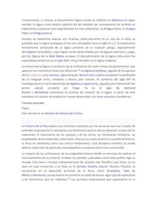 razonamiento, e, incluso, el pensamiento lógico estaba ya implícito en Babilonia en algún
sentido, la lógica como análisis explícito de los métodos de razonamiento ha recibido un
tratamiento sustancial solo originalmente en tres tradiciones: la Antigua China, la Antigua
India y la Antigua Grecia.
Aunque las dataciones exactas son inciertas, particularmente en el caso de la India, es
probable que la lógica emergiese en las tres sociedades hacia el siglo IV a. C. El tratamiento
formalmente sofisticado de la lógica proviene de la tradición griega, especialmente
del Organon aristotélico, cuyos logros serían desarrollados por los lógicos islámicos y, luego,
por los lógicos de la Edad Media europea. El descubrimiento de la lógica india entre los
especialistas británicos en el siglo XVIII influyó también en la lógica moderna.
La historia de la lógica es producto de la confluencia de cuatro líneas de pensamiento, que
aparecen en momentos históricos diferentes:69 La lógica aristotélica, seguida de los aportes
de los megáricos y los estoicos. Siglos después, Ramon Llull y Leibniz estudiaron la posibilidad
de un lenguaje único, completo y exacto para razonar. Al comienzo del siglo XIX las
investigaciones en los fundamentos del álgebra y la geometría, seguidos por el desarrollo del
primer cálculo completo por Frege. Ya en el siglo XX, Bertrand
Russell y Whitehead culminaron el proceso de creación de la lógica. A partir de este
momento no cesarán de producirse nuevos desarrollos y de nacer escuelas y tendencias.
Ciencias naturales
Física
Esta sección es un extracto de Historia de la física
La historia de la física abarca los esfuerzos realizados por las personas que han tratado de
entender el porqué de la naturaleza y los fenómenos que en ella se observan: el paso de las
estaciones, el movimiento de los cuerpos y de los astros, los fenómenos climáticos, las
propiedades de los materiales, entre otros. Gracias a su vasto alcance y a su extensa historia,
la física es clasificada como una ciencia fundamental. Esta disciplina científica se puede
dedicar a describir las partículas más pequeñas o a explicar cómo nace una estrella.
La mayoría de las civilizaciones de la antigüedad trataron desde un principio de explicar el
funcionamiento de su entorno; miraban las estrellas y pensaban cómo ellas podían regir su
mundo. Esto llevó a muchas interpretaciones de carácter más filosófico que físico; no en
vano en esos momentos a la física se le llamaba filosofía natural. Muchos filósofos se
encuentran en el desarrollo primitivo de la física, como Aristóteles, Tales de
Mileto o Demócrito, ya que fueron los primeros en tratar de buscar algún tipo de explicación
a los fenómenos que les rodeaban.70 Las primeras explicaciones que aparecieron en la
 