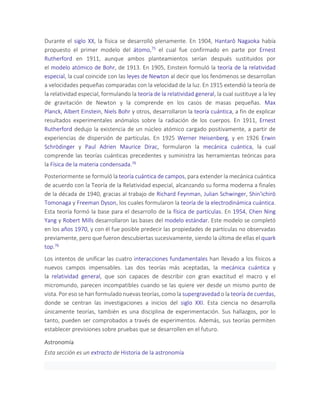 Durante el siglo XX, la física se desarrolló plenamente. En 1904, Hantarō Nagaoka había
propuesto el primer modelo del átomo,75 el cual fue confirmado en parte por Ernest
Rutherford en 1911, aunque ambos planteamientos serían después sustituidos por
el modelo atómico de Bohr, de 1913. En 1905, Einstein formuló la teoría de la relatividad
especial, la cual coincide con las leyes de Newton al decir que los fenómenos se desarrollan
a velocidades pequeñas comparadas con la velocidad de la luz. En 1915 extendió la teoría de
la relatividad especial, formulando la teoría de la relatividad general, la cual sustituye a la ley
de gravitación de Newton y la comprende en los casos de masas pequeñas. Max
Planck, Albert Einstein, Niels Bohr y otros, desarrollaron la teoría cuántica, a fin de explicar
resultados experimentales anómalos sobre la radiación de los cuerpos. En 1911, Ernest
Rutherford dedujo la existencia de un núcleo atómico cargado positivamente, a partir de
experiencias de dispersión de partículas. En 1925 Werner Heisenberg, y en 1926 Erwin
Schrödinger y Paul Adrien Maurice Dirac, formularon la mecánica cuántica, la cual
comprende las teorías cuánticas precedentes y suministra las herramientas teóricas para
la Física de la materia condensada.76
Posteriormente se formuló la teoría cuántica de campos, para extender la mecánica cuántica
de acuerdo con la Teoría de la Relatividad especial, alcanzando su forma moderna a finales
de la década de 1940, gracias al trabajo de Richard Feynman, Julian Schwinger, Shin'ichirō
Tomonaga y Freeman Dyson, los cuales formularon la teoría de la electrodinámica cuántica.
Esta teoría formó la base para el desarrollo de la física de partículas. En 1954, Chen Ning
Yang y Robert Mills desarrollaron las bases del modelo estándar. Este modelo se completó
en los años 1970, y con él fue posible predecir las propiedades de partículas no observadas
previamente, pero que fueron descubiertas sucesivamente, siendo la última de ellas el quark
top.76
Los intentos de unificar las cuatro interacciones fundamentales han llevado a los físicos a
nuevos campos impensables. Las dos teorías más aceptadas, la mecánica cuántica y
la relatividad general, que son capaces de describir con gran exactitud el macro y el
micromundo, parecen incompatibles cuando se las quiere ver desde un mismo punto de
vista. Por eso se han formulado nuevas teorías, como la supergravedad o la teoría de cuerdas,
donde se centran las investigaciones a inicios del siglo XXI. Esta ciencia no desarrolla
únicamente teorías, también es una disciplina de experimentación. Sus hallazgos, por lo
tanto, pueden ser comprobados a través de experimentos. Además, sus teorías permiten
establecer previsiones sobre pruebas que se desarrollen en el futuro.
Astronomía
Esta sección es un extracto de Historia de la astronomía
 