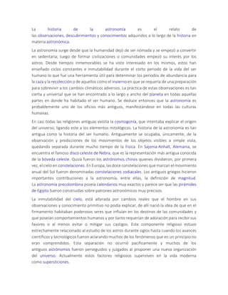 La historia de la astronomía es el relato de
las observaciones, descubrimientos y conocimientos adquiridos a lo largo de la historia en
materia astronómica.
La astronomía surge desde que la humanidad dejó de ser nómada y se empezó a convertir
en sedentaria; luego de formar civilizaciones o comunidades empezó su interés por los
astros. Desde tiempos inmemorables se ha visto interesado en los mismos, estos han
enseñado ciclos constantes e inmutabilidad durante el corto periodo de la vida del ser
humano lo que fue una herramienta útil para determinar los periodos de abundancia para
la caza y la recolección o de aquellos como el invierno en que se requería de una preparación
para sobrevivir a los cambios climáticos adversos. La práctica de estas observaciones es tan
cierta y universal que se han encontrado a lo largo y ancho del planeta en todas aquellas
partes en donde ha habitado el ser humano. Se deduce entonces que la astronomía es
probablemente uno de los oficios más antiguos, manifestándose en todas las culturas
humanas.
En casi todas las religiones antiguas existía la cosmogonía, que intentaba explicar el origen
del universo, ligando este a los elementos mitológicos. La historia de la astronomía es tan
antigua como la historia del ser humano. Antiguamente se ocupaba, únicamente, de la
observación y predicciones de los movimientos de los objetos visibles a simple vista,
quedando separada durante mucho tiempo de la Física. En Sajonia-Anhalt, Alemania, se
encuentra el famoso disco celeste de Nebra, que es la representación más antigua conocida
de la bóveda celeste. Quizá fueron los astrónomos chinos quienes dividieron, por primera
vez, el cielo en constelaciones. En Europa, las doce constelaciones que marcan el movimiento
anual del Sol fueron denominadas constelaciones zodiacales. Los antiguos griegos hicieron
importantes contribuciones a la astronomía, entre ellas, la definición de magnitud.
La astronomía precolombina poseía calendarios muy exactos y parece ser que las pirámides
de Egipto fueron construidas sobre patrones astronómicos muy precisos.
La inmutabilidad del cielo, está alterada por cambios reales que el hombre en sus
observaciones y conocimiento primitivo no podía explicar, de allí nació la idea de que en el
firmamento habitaban poderosos seres que influían en los destinos de las comunidades y
que poseían comportamientos humanos y por tanto requerían de adoración para recibir sus
favores o al menos evitar o mitigar sus castigos. Este componente religioso estuvo
estrechamente relacionado al estudio de los astros durante siglos hasta cuando los avances
científicos y tecnológicos fueron aclarando muchos de los fenómenos que en un principio no
eran comprendidos. Esta separación no ocurrió pacíficamente y muchos de los
antiguos astrónomos fueron perseguidos y juzgados al proponer una nueva organización
del universo. Actualmente estos factores religiosos superviven en la vida moderna
como supersticiones.
 