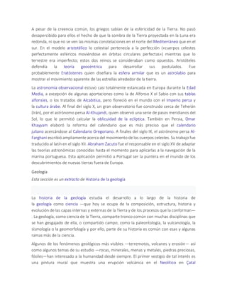 A pesar de la creencia común, los griegos sabían de la esfericidad de la Tierra. No pasó
desapercibido para ellos el hecho de que la sombra de la Tierra proyectada en la Luna era
redonda, ni que no se ven las mismas constelaciones en el norte del Mediterráneo que en el
sur. En el modelo aristotélico lo celestial pertenecía a la perfección («cuerpos celestes
perfectamente esféricos moviéndose en órbitas circulares perfectas») mientras que lo
terrestre era imperfecto; estos dos reinos se consideraban como opuestos. Aristóteles
defendía la teoría geocéntrica para desarrollar sus postulados. Fue
probablemente Eratóstenes quien diseñara la esfera armilar que es un astrolabio para
mostrar el movimiento aparente de las estrellas alrededor de la tierra.
La astronomía observacional estuvo casi totalmente estancada en Europa durante la Edad
Media, a excepción de algunas aportaciones como la de Alfonso X el Sabio con sus tablas
alfonsíes, o los tratados de Alcabitius, pero floreció en el mundo con el Imperio persa y
la cultura árabe. Al final del siglo X, un gran observatorio fue construido cerca de Teherán
(Irán), por el astrónomo persa Al-Khujandi, quien observó una serie de pasos meridianos del
Sol, lo que le permitió calcular la oblicuidad de la eclíptica. También en Persia, Omar
Khayyam elaboró la reforma del calendario que es más preciso que el calendario
juliano acercándose al Calendario Gregoriano. A finales del siglo IX, el astrónomo persa Al-
Farghani escribió ampliamente acerca del movimiento de los cuerpos celestes. Su trabajo fue
traducido al latín en el siglo XII. Abraham Zacuto fue el responsable en el siglo XV de adaptar
las teorías astronómicas conocidas hasta el momento para aplicarlas a la navegación de la
marina portuguesa. Esta aplicación permitió a Portugal ser la puntera en el mundo de los
descubrimientos de nuevas tierras fuera de Europa.
Geología
Esta sección es un extracto de Historia de la geología
La historia de la geología estudia el desarrollo a lo largo de la historia de
la geología como ciencia —que hoy se ocupa de la composición, estructura, historia y
evolución de las capas internas y externas de la Tierra y de los procesos que la conforman—
. La geología, como ciencia de la Tierra, comparte tronco común con muchas disciplinas que
se han gesgajado de ella, o compartido campo, como la paleontología, la vulcanología, la
sísmología o la geomorfología y por ello, parte de su historia es común con esas y algunas
ramas más de la ciencia.
Algunos de los fenómenos geológicos más visibles —terremotos, volcanes y erosión— así
como algunos temas de su estudio —rocas, minerales, menas y metales, piedras preciosas,
fósiles—han interesado a la humanidad desde siempre. El primer vestigio de tal interés es
una pintura mural que muestra una erupción volcánica en el Neolítico en Çatal
 