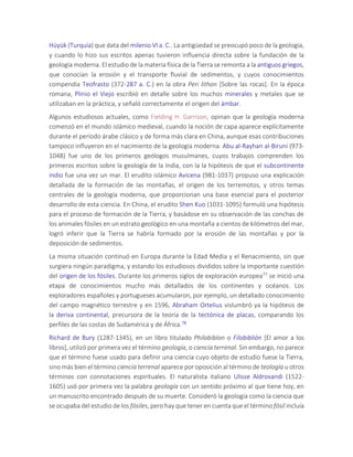Hüyük (Turquía) que data del milenio VI a. C.. La antigüedad se preocupó poco de la geología,
y cuando lo hizo sus escritos apenas tuvieron influencia directa sobre la fundación de la
geología moderna. El estudio de la materia física de la Tierra se remonta a la antiguos griegos,
que conocían la erosión y el transporte fluvial de sedimentos, y cuyos conocimientos
compendía Teofrasto (372-287 a. C.) en la obra Peri lithon [Sobre las rocas]. En la época
romana, Plinio el Viejo escribió en detalle sobre los muchos minerales y metales que se
utilizaban en la práctica, y señaló correctamente el origen del ámbar.
Algunos estudiosos actuales, como Fielding H. Garrison, opinan que la geología moderna
comenzó en el mundo islámico medieval, cuando la noción de capa aparece explícitamente
durante el período árabe clásico y de forma más clara en China, aunque esas contribuciones
tampoco influyeron en el nacimiento de la geología moderna. Abu al-Rayhan al-Biruni (973-
1048) fue uno de los primeros geólogos musulmanes, cuyos trabajos comprenden los
primeros escritos sobre la geología de la India, con la la hipótesis de que el subcontinente
indio fue una vez un mar. El erudito islámico Avicena (981-1037) propuso una explicación
detallada de la formación de las montañas, el origen de los terremotos, y otros temas
centrales de la geología moderna, que proporcionan una base esencial para el posterior
desarrollo de esta ciencia. En China, el erudito Shen Kuo (1031-1095) formuló una hipótesis
para el proceso de formación de la Tierra, y basádose en su observación de las conchas de
los animales fósiles en un estrato geológico en una montaña a cientos de kilómetros del mar,
logró inferir que la Tierra se habría formado por la erosión de las montañas y por la
deposición de sedimentos.
La misma situación continuó en Europa durante la Edad Media y el Renacimiento, sin que
surgiera ningún paradigma, y estando los estudiosos divididos sobre la importante cuestión
del origen de los fósiles. Durante los primeros siglos de exploración europea77 se inició una
etapa de conocimientos mucho más detallados de los continentes y océanos. Los
exploradores españoles y portugueses acumularon, por ejemplo, un detallado conocimiento
del campo magnético terrestre y en 1596, Abraham Ortelius vislumbró ya la hipótesis de
la deriva continental, precursora de la teoría de la tectónica de placas, comparando los
perfiles de las costas de Sudamérica y de África.78
Richard de Bury (1287-1345), en un libro titulado Philobiblon o Filobiblión [El amor a los
libros], utilizó por primera vez el término geología, o ciencia terrenal. Sin embargo, no parece
que el término fuese usado para definir una ciencia cuyo objeto de estudio fuese la Tierra,
sino más bien el término ciencia terrenal aparece por oposición al término de teología u otros
términos con connotaciones espirituales. El naturalista italiano Ulisse Aldrovandi (1522-
1605) usó por primera vez la palabra geología con un sentido próximo al que tiene hoy, en
un manuscrito encontrado después de su muerte. Consideró la geología como la ciencia que
se ocupaba del estudio de los fósiles, pero hay que tener en cuenta que el término fósil incluía
 