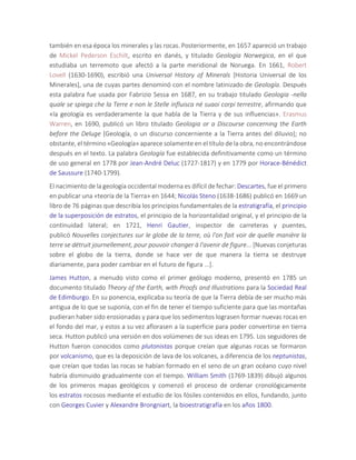 también en esa época los minerales y las rocas. Posteriormente, en 1657 apareció un trabajo
de Mickel Pederson Eschilt, escrito en danés, y titulado Geologia Norwegica, en el que
estudiaba un terremoto que afectó a la parte meridional de Noruega. En 1661, Robert
Lovell (1630-1690), escribió una Universal History of Minerals [Historia Universal de los
Minerales], una de cuyas partes denominó con el nombre latinizado de Geología. Después
esta palabra fue usada por Fabrizio Sessa en 1687, en su trabajo titulado Geologia -nella
quale se spiega che la Terre e non le Stelle influisca né suaoi corpi terrestre, afirmando que
«la geología es verdaderamente la que habla de la Tierra y de sus influencias». Erasmus
Warren, en 1690, publicó un libro titulado Geologia or a Discourse concerning the Earth
before the Deluge [Geología, o un discurso concerniente a la Tierra antes del diluvio]; no
obstante, el término «Geología» aparece solamente en el título de la obra, no encontrándose
después en el texto. La palabra Geología fue establecida definitivamente como un término
de uso general en 1778 por Jean-André Deluc (1727-1817) y en 1779 por Horace-Bénédict
de Saussure (1740-1799).
El nacimiento de la geología occidental moderna es difícil de fechar: Descartes, fue el primero
en publicar una «teoría de la Tierra» en 1644; Nicolás Steno (1638-1686) publicó en 1669 un
libro de 76 páginas que describía los principios fundamentales de la estratigrafía, el principio
de la superposición de estratos, el principio de la horizontalidad original, y el principio de la
continuidad lateral; en 1721, Henri Gautier, inspector de carreteras y puentes,
publicó Nouvelles conjectures sur le globe de la terre, où l'on fait voir de quelle manière la
terre se détruit journellement, pour pouvoir changer à l'avenir de figure... [Nuevas conjeturas
sobre el globo de la tierra, donde se hace ver de que manera la tierra se destruye
diariamente, para poder cambiar en el futuro de figura ...].
James Hutton, a menudo visto como el primer geólogo moderno, presentó en 1785 un
documento titulado Theory of the Earth, with Proofs and Illustrations para la Sociedad Real
de Edimburgo. En su ponencia, explicaba su teoría de que la Tierra debía de ser mucho más
antigua de lo que se suponía, con el fin de tener el tiempo suficiente para que las montañas
pudieran haber sido erosionadas y para que los sedimentos lograsen formar nuevas rocas en
el fondo del mar, y estos a su vez aflorasen a la superficie para poder convertirse en tierra
seca. Hutton publicó una versión en dos volúmenes de sus ideas en 1795. Los seguidores de
Hutton fueron conocidos como plutonistas porque creían que algunas rocas se formaron
por volcanismo, que es la deposición de lava de los volcanes, a diferencia de los neptunistas,
que creían que todas las rocas se habían formado en el seno de un gran océano cuyo nivel
habría disminuido gradualmente con el tiempo. William Smith (1769-1839) dibujó algunos
de los primeros mapas geológicos y comenzó el proceso de ordenar cronológicamente
los estratos rocosos mediante el estudio de los fósiles contenidos en ellos, fundando, junto
con Georges Cuvier y Alexandre Brongniart, la bioestratigrafía en los años 1800.
 