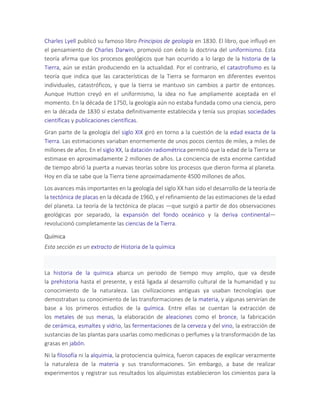 Charles Lyell publicó su famoso libro Principios de geología en 1830. El libro, que influyó en
el pensamiento de Charles Darwin, promovió con éxito la doctrina del uniformismo. Esta
teoría afirma que los procesos geológicos que han ocurrido a lo largo de la historia de la
Tierra, aún se están produciendo en la actualidad. Por el contrario, el catastrofismo es la
teoría que indica que las características de la Tierra se formaron en diferentes eventos
individuales, catastróficos, y que la tierra se mantuvo sin cambios a partir de entonces.
Aunque Hutton creyó en el uniformismo, la idea no fue ampliamente aceptada en el
momento. En la década de 1750, la geología aún no estaba fundada como una ciencia, pero
en la década de 1830 sí estaba definitivamente establecida y tenía sus propias sociedades
científicas y publicaciones científicas.
Gran parte de la geología del siglo XIX giró en torno a la cuestión de la edad exacta de la
Tierra. Las estimaciones variaban enormemente de unos pocos cientos de miles, a miles de
millones de años. En el siglo XX, la datación radiométrica permitió que la edad de la Tierra se
estimase en aproximadamente 2 millones de años. La conciencia de esta enorme cantidad
de tiempo abrió la puerta a nuevas teorías sobre los procesos que dieron forma al planeta.
Hoy en día se sabe que la Tierra tiene aproximadamente 4500 millones de años.
Los avances más importantes en la geología del siglo XX han sido el desarrollo de la teoría de
la tectónica de placas en la década de 1960, y el refinamiento de las estimaciones de la edad
del planeta. La teoría de la tectónica de placas —que surgió a partir de dos observaciones
geológicas por separado, la expansión del fondo oceánico y la deriva continental—
revolucionó completamente las ciencias de la Tierra.
Química
Esta sección es un extracto de Historia de la química
La historia de la química abarca un periodo de tiempo muy amplio, que va desde
la prehistoria hasta el presente, y está ligada al desarrollo cultural de la humanidad y su
conocimiento de la naturaleza. Las civilizaciones antiguas ya usaban tecnologías que
demostraban su conocimiento de las transformaciones de la materia, y algunas servirían de
base a los primeros estudios de la química. Entre ellas se cuentan la extracción de
los metales de sus menas, la elaboración de aleaciones como el bronce, la fabricación
de cerámica, esmaltes y vidrio, las fermentaciones de la cerveza y del vino, la extracción de
sustancias de las plantas para usarlas como medicinas o perfumes y la transformación de las
grasas en jabón.
Ni la filosofía ni la alquimia, la protociencia química, fueron capaces de explicar verazmente
la naturaleza de la materia y sus transformaciones. Sin embargo, a base de realizar
experimentos y registrar sus resultados los alquimistas establecieron los cimientos para la
 