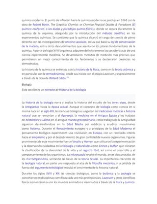 química moderna. El punto de inflexión hacia la química moderna se produjo en 1661 con la
obra de Robert Boyle, The Sceptical Chymist: or Chymico-Physical Doubts & Paradoxes (El
químico escéptico: o las dudas y paradojas quimio-físicas), donde se separa claramente la
química de la alquimia, abogando por la introducción del método científico en los
experimentos químicos. Se considera que la química alcanzó el rango de ciencia de pleno
derecho con las investigaciones de Antoine Lavoisier, en las que basó su ley de conservación
de la materia, entre otros descubrimientos que asentaron los pilares fundamentales de la
química. A partir del siglo XVIII la química adquiere definitivamente las características de una
ciencia experimental moderna. Se desarrollaron métodos de medición más precisos que
permitieron un mejor conocimiento de los fenómenos y se desterraron creencias no
demostradas.
La historia de la química se entrelaza con la historia de la física, como en la teoría atómica y
en particular con la termodinámica, desde sus inicios con el propio Lavoisier, y especialmente
a través de la obra de Willard Gibbs.79
Biología
Esta sección es un extracto de Historia de la biología
La historia de la biología narra y analiza la historia del estudio de los seres vivos, desde
la Antigüedad hasta la época actual. Aunque el concepto de biología como ciencia en sí
misma nace en el siglo XIX, las ciencias biológicas surgieron de tradiciones médicas e historia
natural que se remontan a el Āyurveda, la medicina en el Antiguo Egipto y los trabajos
de Aristóteles y Galeno en el antiguo mundo grecorromano. Estos trabajos de la Antigüedad
siguieron desarrollándose en la Edad Media por médicos y eruditos musulmanes
como Avicena. Durante el Renacimiento europeo y a principios de la Edad Moderna el
pensamiento biológico experimentó una revolución en Europa, con un renovado interés
hacia el empirismo y por el descubrimiento de gran cantidad de nuevos organismos. Figuras
prominentes de este movimiento fueron Vesalio y Harvey, que utilizaron la experimentación
y la observación cuidadosa en la fisiología y naturalistas como Linneo y Buffon que iniciaron
la clasificación de la diversidad de la vida y el registro fósil, así como el desarrollo y el
comportamiento de los organismos. La microscopía reveló el mundo, antes desconocido, de
los microorganismos, sentando las bases de la teoría celular. La importancia creciente de
la teología natural, en parte una respuesta al alza de la filosofía mecánica, y la pérdida de
fuerza del argumento teleológico impulsó el crecimiento de la historia natural.
Durante los siglos XVIII y XIX las ciencias biológicas, como la botánica y la zoología se
convirtieron en disciplinas científicas cada vez más profesionales. Lavoisier y otros científicos
físicos comenzaron a unir los mundos animados e inanimados a través de la física y química.
 