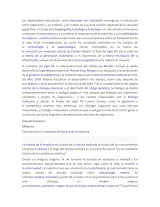 Los exploradores-naturalistas, como Alexander von Humboldt investigaron la interacción
entre organismos y su entorno, y los modos en que esta relación depende de la situación
geográfica, iniciando así la biogeografía, la ecología y la etología. Los naturalistas comenzaron
a rechazar el esencialismo y a considerar la importancia de la extinción y la mutabilidad de
las especies. La teoría celular proporcionó una nueva perspectiva sobre los fundamentos de
la vida. Estas investigaciones, así como los resultados obtenidos en los campos de
la embriología y la paleontología, fueron sintetizados en la teoría de
la evolución por selección natural de Charles Darwin. El final del siglo XIX vio la caída de
la teoría de la generación espontánea y el nacimiento de la teoría microbiana de la
enfermedad, aunque el mecanismo de la herencia genética fuera todavía un misterio.
A principios del siglo XX, el redescubrimiento del trabajo de Mendel condujo al rápido
desarrollo de la genética por parte de Thomas Hunt Morgan y sus discípulos y la combinación
de la genética de poblaciones y la selección natural en la síntesis evolutiva moderna durante
los años 1930. Nuevas disciplinas se desarrollaron con rapidez, sobre todo después de
que Watson y Crick descubrieron la estructura del ADN. Tras el establecimiento del dogma
central de la biología molecular y el descifrado del código genético, la biología se dividió
fundamentalmente entre la biología orgánica —los campos que trabajan con organismos
completos y grupos de organismos— y los campos relacionados con la biología
molecular y celular. A finales del siglo XX nuevos campos como la genómica y
la proteómica invertían esta tendencia, con biólogos orgánicos que usan técnicas
moleculares, y biólogos moleculares y celulares que investigan la interacción entre genes y
el entorno, así como la genética de poblaciones naturales de organismos.
Ciencias humanas
Medicina
Esta sección es un extracto de Historia de la medicina
La historia de la medicina es la rama de la historia dedicada al estudio de los conocimientos
y prácticas médicas a lo largo del tiempo también es una parte de cultura "es en realidad la
historia de los problemas médicos".
Desde sus antiguos orígenes, el ser humano ha tratado de explicarse la realidad y los
acontecimientos trascendentales que en ella tienen lugar como la vida, la muerte o
la enfermedad. La medicina tuvo sus comienzos en la prehistoria, la cual también tiene su
propio campo de estudio conocido como antropología médica. Se
utilizaban plantas, minerales y partes de animales, en la mayoría de las veces estas sustancias
eran utilizadas en rituales mágicos
por chamanes, sacerdotes, magos, brujos, animistas, espiritualistas o adivinos.80 Las primeras
 