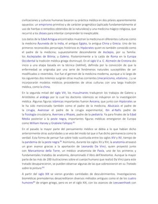 civilizaciones y culturas humanas basaron su práctica médica en dos pilares aparentemente
opuestos: un empirismo primitivo y de carácter pragmático (aplicado fundamentalmente al
uso de hierbas o remedios obtenidos de la naturaleza) y una medicina mágico-religiosa, que
recurrió a los dioses para intentar comprender lo inexplicable.
Los datos de la Edad Antigua encontrados muestran la medicina en diferentes culturas como
la medicina Āyurveda de la India, el antiguo Egipto, la antigua China y Grecia. Uno de los
primeros reconocidos personajes históricos es Hipócrates quien es también conocido como
el padre de la medicina; supuestamente descendiente de Asclepio, por su familia:
los Asclepíades de Bitinia; y Galeno. Posteriormente a la caída de Roma en la Europa
Occidental la tradición médica griega disminuyó. En el siglo V a. C. Alcmeón de Crotona dio
inicio a una etapa basada en la técnica (tekhné), definida por la convicción de que la
enfermedad se originaba por una serie de fenómenos naturales susceptibles de ser
modificados o revertidos. Ese fue el germen de la medicina moderna, aunque a lo largo de
los siguientes dos milenios surgirán otras muchas corrientes (mecanicismo, vitalismo...) y se
incorporarán modelos médicos procedentes de otras culturas con una larga tradición
médica, como la china.
En la segunda mitad del siglo VIII, los musulmanes tradujeron los trabajos de Galeno y
Aristóteles al arábigo por lo cual los doctores islámicos se indujeron en la investigación
médica. Algunas figuras islámicas importantes fueron Avicena, que junto con Hipócrates se
le ha sido mencionado también como el padre de la medicina, Abulcasis el padre de
la cirugía, Avenzoar el padre de la cirugía experimental, Ibn al-Nafis padre de
la fisiología circulatoria, Averroes y Rhazes, padre de la pediatría. Ya para finales de la Edad
Media posterior a la peste negra, importantes figuras médicas emergieron de Europa
como William Harvey y Grabiele Fallopio.81
En el pasado la mayor parte del pensamiento médico se debía a lo que habían dicho
anteriormente otras autoridades y se veía del modo tal que si fue dicho permanecía como la
verdad. Esta forma de pensar fue sobre todo sustituida entre los siglos XIV y XV, tiempo de
la pandemia de la peste negra.82 Asimismo, durante los siglos XV y XVI, la anatomía atravesó
un gran avance gracias a la aportación de Leonardo Da Vinci, quien proyectó junto
con Marcantonio della Torre, un médico anatomista de Pavía, uno de los primeros y
fundamentales tratados de anatomía, denominado Il libro dell'Anatomia. Aunque la mayor
parte de las más de 200 ilustraciones sobre el cuerpo humano que realizó Da Vinci para este
tratado desaparecieron, se pueden observar algunas de las que sobrevivieron en su Tratado
sobre la pintura.83
A partir del siglo XIX se vieron grandes cantidades de descubrimientos. Investigaciones
biomédicas premodernas desacreditaron diversos métodos antiguos como el de los cuatro
humores84 de origen griego, pero es en el siglo XIX, con los avances de Leeuwenhoek con
 