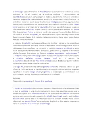 el microscopio y descubrimientos de Robert Koch de las transmisiones bacterianas, cuando
realmente se vio el comienzo de la medicina moderna. El descubrimiento de
los antibióticos que fue un gran paso para la medicina. Las primeras formas de antibióticos
fueron las drogas sulfas. Actualmente los antibióticos se han vuelto muy sofisticados. Los
antibióticos modernos puede atacar localizaciones fisiológicas específicas, algunas incluso
diseñadas con compatibilidad con el cuerpo para reducir efectos secundarios. El Dr. Edward
Jenner descubrió el principio de la vacunación al ver que las ordeñadoras de vacas que
contraían el virus de vaccinia al tener contacto con las pústulas eran inmunes a la viruela.
Años después Louis Pasteur le otorgó el nombre de vacuna en honor al trabajo de Jenner
con las vacas. A finales del siglo XIX, los médicos franceses Auguste Bérard y Adolphe Marie
Gubler resumían el papel de la medicina hasta ese momento: «Curar pocas veces, aliviar a
menudo, consolar siempre».
La medicina del siglo XX, impulsada por el desarrollo científico y técnico, se fue consolidando
como una disciplina más resolutiva, aunque sin dejar de ser el fruto sinérgico de las prácticas
médicas experimentadas hasta ese momento. La medicina basada en la evidencia se apoya
en un paradigma fundamentalmente biologicista, pero admite y propone un modelo de
salud-enfermedad determinado por factores biológicos, psicológicos y socioculturales. 85
La herbolaria dio lugar a la farmacología: de los diversos fármacos derivados de plantas como
la atropina, warfarina, aspirina, digoxina, taxol etc.; el primero fue
la arsfenamina descubierta por Paul Ehrlich en 1908 después de observar que las bacterias
morían mientras las células humanas no lo hacían.
En el siglo XXI, el conocimiento sobre el genoma humano ha empezado a tener una gran
influencia, razón por la que se han identificado varios padecimientos ligados a un gen en
específico en el cual la biología celular y la genética se enfocan para la administración en la
práctica médica, aun así, estos métodos aún están en su infancia.
Sociología
Esta sección es un extracto de Historia de la sociología
La historia de la sociología como disciplina académica independiente es relativamente corta,
ya que la sociología es una ciencia relativamente joven. Los requisitos previos para su
existencia surgieron en la Revolución industrial, con las ideas de la Ilustración. Los inicios de
la misma, solo se remontan a los principios del siglo XIX. La sociología surgió a partir de Henri
de Saint-Simon con la idea de la «fisiología social»86, también llamada «física social»,
rebautizada por Auguste Comte87 como sociología. Su génesis se debe a varios movimientos
claves en la filosofía de la ciencia y la epistemología.
 