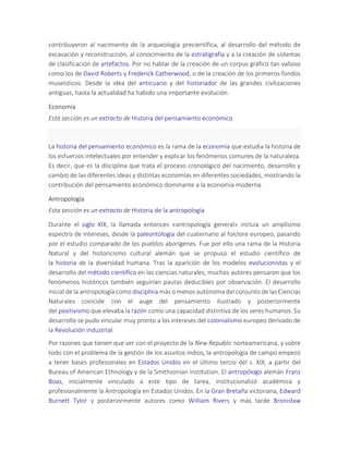 contribuyeron al nacimiento de la arqueología precientífica, al desarrollo del método de
excavación y reconstrucción, al conocimiento de la estratigrafía y a la creación de sistemas
de clasificación de artefactos. Por no hablar de la creación de un corpus gráfico tan valioso
como los de David Roberts y Frederick Catherwood, o de la creación de los primeros fondos
museísticos. Desde la idea del anticuario y del historiador de las grandes civilizaciones
antiguas, hasta la actualidad ha habido una importante evolución.
Economía
Esta sección es un extracto de Historia del pensamiento económico
La historia del pensamiento económico es la rama de la economía que estudia la historia de
los esfuerzos intelectuales por entender y explicar los fenómenos comunes de la naturaleza.
Es decir, que es la disciplina que trata el proceso cronológico del nacimiento, desarrollo y
cambio de las diferentes ideas y distintas economías en diferentes sociedades, mostrando la
contribución del pensamiento económico dominante a la economía moderna.
Antropología
Esta sección es un extracto de Historia de la antropología
Durante el siglo XIX, la llamada entonces «antropología general» incluía un amplísimo
espectro de intereses, desde la paleontología del cuaternario al folclore europeo, pasando
por el estudio comparado de los pueblos aborígenes. Fue por ello una rama de la Historia
Natural y del historicismo cultural alemán que se propuso el estudio científico de
la historia de la diversidad humana. Tras la aparición de los modelos evolucionistas y el
desarrollo del método científico en las ciencias naturales, muchos autores pensaron que los
fenómenos históricos también seguirían pautas deducibles por observación. El desarrollo
inicial de la antropología como disciplina más o menos autónoma del conjunto de las Ciencias
Naturales coincide con el auge del pensamiento ilustrado y posteriormente
del positivismo que elevaba la razón como una capacidad distintiva de los seres humanos. Su
desarrollo se pudo vincular muy pronto a los intereses del colonialismo europeo derivado de
la Revolución industrial.
Por razones que tienen que ver con el proyecto de la New Republic norteamericana, y sobre
todo con el problema de la gestión de los asuntos indios, la antropología de campo empezó
a tener bases profesionales en Estados Unidos en el último tercio del s. XIX, a partir del
Bureau of American Ethnology y de la Smithsonian Institution. El antropólogo alemán Franz
Boas, inicialmente vinculado a este tipo de tarea, institucionalizó académica y
profesionalmente la Antropología en Estados Unidos. En la Gran Bretaña victoriana, Edward
Burnett Tylor y posteriormente autores como William Rivers y más tarde Bronisław
 