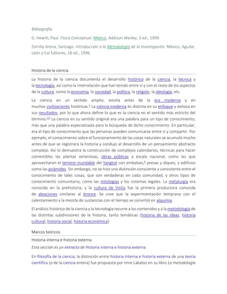Bibliografía
G. Hewitt, Paul. Física Conceptual. México, Addison Wesley, 3 ed., 1999.
Zorrilla Arena, Santiago. Introducción a la Metodología de la Investigación. México, Aguilar,
León y Cal Editores, 18 ed., 1996.
Historia de la ciencia
La historia de la ciencia documenta el desarrollo histórico de la ciencia, la técnica y
la tecnología, así como la interrelación que han tenido entre sí y con el resto de los aspectos
de la cultura, como la economía, la sociedad, la política, la religión, la ideología, etc.
La ciencia en un sentido amplio, existía antes de la era moderna y en
muchas civilizaciones históricas.1 La ciencia moderna es distinta en su enfoque y exitosa en
sus resultados, por lo que ahora define lo que es la ciencia en el sentido más estricto del
término.23 La ciencia en su sentido original era una palabra para un tipo de conocimiento,
más que una palabra especializada para la búsqueda de dicho conocimiento. En particular,
era el tipo de conocimiento que las personas pueden comunicarse entre sí y compartir. Por
ejemplo, el conocimiento sobre el funcionamiento de las cosas naturales se acumuló mucho
antes de que se registrara la historia y condujo al desarrollo de un pensamiento abstracto
complejo. Así lo demuestra la construcción de complejos calendarios, técnicas para hacer
comestibles las plantas venenosas, obras públicas a escala nacional, como las que
aprovecharon el terreno inundable del Yangtsé con embalses,4 presas y diques, y edificios
como las pirámides. Sin embargo, no se hizo una distinción consciente y consistente entre el
conocimiento de tales cosas, que son verdaderas en cada comunidad, y otros tipos de
conocimiento comunitario, como las mitologías y los sistemas legales. La metalurgia era
conocida en la prehistoria, y la cultura de Vinča fue la primera productora conocida
de aleaciones similares al bronce. Se cree que la experimentación temprana con el
calentamiento y la mezcla de sustancias con el tiempo se convirtió en alquimia.
El análisis histórico de la ciencia y la tecnología recurre a los contenidos y a la metodología de
las distintas subdivisiones de la historia, tanto temáticas (historia de las ideas, historia
cultural, historia social, historia económica)
Marcos teóricos
Historia interna e historia externa
Esta sección es un extracto de Historia interna e historia externa
En filosofía de la ciencia, la distinción entre historia interna e historia externa de una teoría
científica (o de la ciencia entera) fue propuesta por Imre Lakatos en su libro La metodología
 