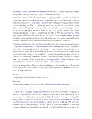 Malinowski y Alfred Reginald Radcliffe-Brown desarrollaron un modelo profesionalizado de
Antropología académica. Lo mismo sucedió en Alemania antes de 1918.
En todas las potencias coloniales de principios de siglo hay esbozos de profesionalización de
la Antropología que no acabaron de cuajar hasta después de la II Guerra Mundial. En el caso
de España puede citarse a Caro Baroja y a diversos africanistas y arabistas que estudiaron las
culturas del Norte de África. En todos los países occidentales se incorporó el modelo
profesional de la Antropología anglosajona. Por este motivo, la mayor parte de la producción
de la Antropología social o cultural antes de 1960 —lo que se conoce como modelo
antropológico clásico— se basa en etnografías producidas en América, Asia, Oceanía y África,
pero con un peso muy inferior de Europa. La razón es que en el continente europeo
prevaleció una etnografía positivista, destinada a apuntalar un discurso sobre la identidad
nacional, tanto en los países germánicos como en los escandinavos y los eslavos.
Históricamente hablando, el proyecto de Antropología general se componía de cuatro ramas:
la lingüística, la arqueología, la antropología biológica y la antropología social, referida esta
última como antropología cultural o etnología en algunos países. Estas últimas ponen
especial énfasis en el análisis comparado de la cultura —término sobre el que no existe
consenso entre las corrientes antropológicas—, que se realiza básicamente por un proceso
trifásico, que comprende, en primera instancia, una investigación de gabinete; en segundo
lugar, una inmersión cultural que se conoce como etnografía o trabajo de campo y, por
último, el análisis de los datos obtenidos mediante el trabajo de campo.
El modelo antropológico clásico de la antropología social fue abandonado en la segunda
mitad del siglo XX. Actualmente los antropólogos trabajan prácticamente todos los ámbitos
de la cultura y la sociedad.
Por país
Categoría principal: Historia de la ciencia por país
Argentina
Esta sección es un extracto de Historia de la ciencia y la tecnología en Argentina
La historia de la ciencia y la tecnología en Argentina describe la suerte de los investigadores
e instituciones científicas de ese país, expuestos muchas veces a las inclemencias de su
economía y de su política, pero capaces, pese a todo, de producir obras perdurables y útiles
al saber y a la tecnología. Las épocas de los gobiernos de Bernardino Rivadavia y de Domingo
Faustino Sarmiento, o la de la Generación de 1880, o los años de 1956 a 1966 fueron los
momentos de su mayor esplendor. Muchos científicos que contribuyeron a la ciencia en
la Argentina alcanzaron renombre internacional, entre ellos tres Premios Nobel, y a su vez
 