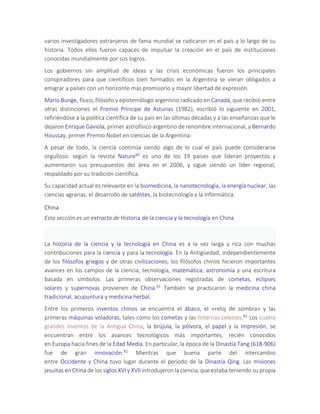 varios investigadores extranjeros de fama mundial se radicaron en el país a lo largo de su
historia. Todos ellos fueron capaces de impulsar la creación en el país de instituciones
conocidas mundialmente por sus logros.
Los gobiernos sin amplitud de ideas y las crisis económicas fueron los principales
conspiradores para que científicos bien formados en la Argentina se vieran obligados a
emigrar a países con un horizonte más promisorio y mayor libertad de expresión.
Mario Bunge, físico, filósofo y epistemólogo argentino radicado en Canadá, que recibió entre
otras distinciones el Premio Príncipe de Asturias (1982), escribió lo siguiente en 2001,
refiriéndose a la política científica de su país en las últimas décadas y a las enseñanzas que le
dejaron Enrique Gaviola, primer astrofísico argentino de renombre internacional, y Bernardo
Houssay, primer Premio Nobel en ciencias de la Argentina:
A pesar de todo, la ciencia continúa siendo algo de lo cual el país puede considerarse
orgulloso: según la revista Nature90 es uno de los 19 países que lideran proyectos y
aumentaron sus presupuestos del área en el 2006, y sigue siendo un líder regional,
respaldado por su tradición científica.
Su capacidad actual es relevante en la biomedicina, la nanotecnología, la energía nuclear, las
ciencias agrarias, el desarrollo de satélites, la biotecnología y la informática.
China
Esta sección es un extracto de Historia de la ciencia y la tecnología en China
La historia de la ciencia y la tecnología en China es a la vez larga y rica con muchas
contribuciones para la ciencia y para la tecnología. En la Antigüedad, independientemente
de los filósofos griegos y de otras civilizaciones, los filósofos chinos hicieron importantes
avances en los campos de la ciencia, tecnología, matemática, astronomía y una escritura
basada en símbolos. Las primeras observaciones registradas de cometas, eclipses
solares y supernovas provienen de China.91 También se practicaron la medicina china
tradicional, acupuntura y medicina herbal.
Entre los primeros inventos chinos se encuentra el ábaco, el «reloj de sombra» y las
primeras máquinas voladoras, tales como los cometas y las linternas celestes.92 Los cuatro
grandes inventos de la Antigua China, la brújula, la pólvora, el papel y la impresión, se
encuentran entre los avances tecnológicos más importantes, recién conocidos
en Europa hacia fines de la Edad Media. En particular, la época de la Dinastía Tang (618-906)
fue de gran innovación.92 Mientras que buena parte del intercambio
entre Occidente y China tuvo lugar durante el período de la Dinastía Qing. Las misiones
jesuitas en China de los siglos XVI y XVII introdujeron la ciencia, que estaba teniendo su propia
 