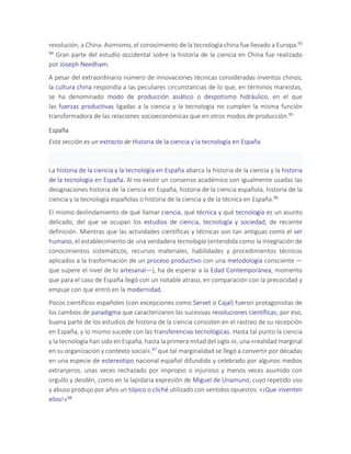 revolución, a China. Asimismo, el conocimiento de la tecnología china fue llevado a Europa.93
94 Gran parte del estudio occidental sobre la historia de la ciencia en China fue realizado
por Joseph Needham.
A pesar del extraordinario número de innovaciones técnicas consideradas inventos chinos,
la cultura china respondía a las peculiares circunstancias de lo que, en términos marxistas,
se ha denominado modo de producción asiático o despotismo hidráulico, en el que
las fuerzas productivas ligadas a la ciencia y la tecnología no cumplen la misma función
transformadora de las relaciones socioeconómicas que en otros modos de producción.95
España
Esta sección es un extracto de Historia de la ciencia y la tecnología en España
La historia de la ciencia y la tecnología en España abarca la historia de la ciencia y la historia
de la tecnología en España. Al no existir un consenso académico son igualmente usadas las
designaciones historia de la ciencia en España, historia de la ciencia española, historia de la
ciencia y la tecnología españolas o historia de la ciencia y de la técnica en España.96
El mismo deslindamiento de qué llamar ciencia, qué técnica y qué tecnología es un asunto
delicado, del que se ocupan los estudios de ciencia, tecnología y sociedad, de reciente
definición. Mientras que las actividades científicas y técnicas son tan antiguas como el ser
humano, el establecimiento de una verdadera tecnología (entendida como la integración de
conocimientos sistemáticos, recursos materiales, habilidades y procedimientos técnicos
aplicados a la trasformación de un proceso productivo con una metodología consciente —
que supere el nivel de lo artesanal—), ha de esperar a la Edad Contemporánea, momento
que para el caso de España llegó con un notable atraso, en comparación con la precocidad y
empuje con que entró en la modernidad.
Pocos científicos españoles (con excepciones como Servet o Cajal) fueron protagonistas de
los cambios de paradigma que caracterizaron las sucesivas revoluciones científicas; por eso,
buena parte de los estudios de historia de la ciencia consisten en el rastreo de su recepción
en España, y lo mismo sucede con las transferencias tecnológicas. Hasta tal punto la ciencia
y la tecnología han sido en España, hasta la primera mitad del siglo XX, una «realidad marginal
en su organización y contexto social»,97 que tal marginalidad se llegó a convertir por décadas
en una especie de estereotipo nacional español difundido y celebrado por algunos medios
extranjeros, unas veces rechazado por impropio o injurioso y menos veces asumido con
orgullo y desdén, como en la lapidaria expresión de Miguel de Unamuno, cuyo repetido uso
y abuso produjo por años un tópico o cliché utilizado con sentidos opuestos: «¡Que inventen
ellos!»98
 